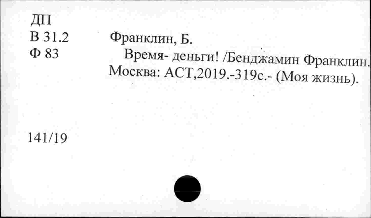 ﻿ДП
В 31.2
Ф 83
Франклин, Б.
Время- деньги! /Бенджамин Франклин Москва: АСТ,2019.-319с.- (Моя жизнь).
141/19